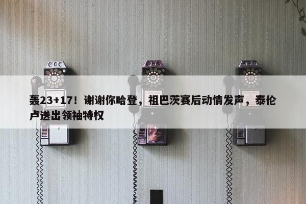 轰23+17！谢谢你哈登，祖巴茨赛后动情发声，泰伦卢送出领袖特权