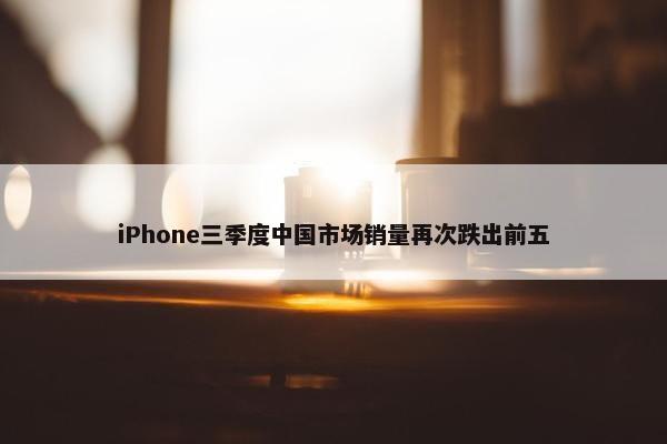 iPhone三季度中国市场销量再次跌出前五