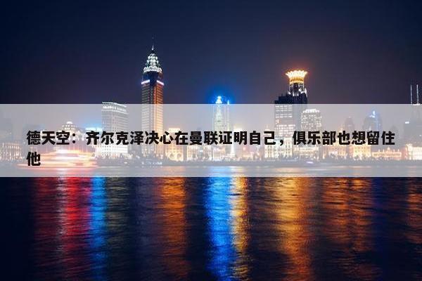 德天空：齐尔克泽决心在曼联证明自己，俱乐部也想留住他