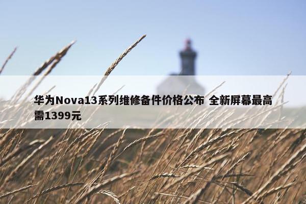 华为Nova13系列维修备件价格公布 全新屏幕最高需1399元