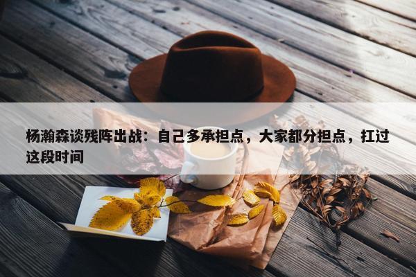 杨瀚森谈残阵出战：自己多承担点，大家都分担点，扛过这段时间