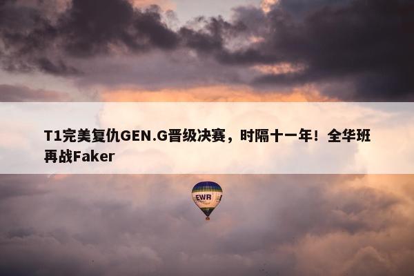 T1完美复仇GEN.G晋级决赛，时隔十一年！全华班再战Faker