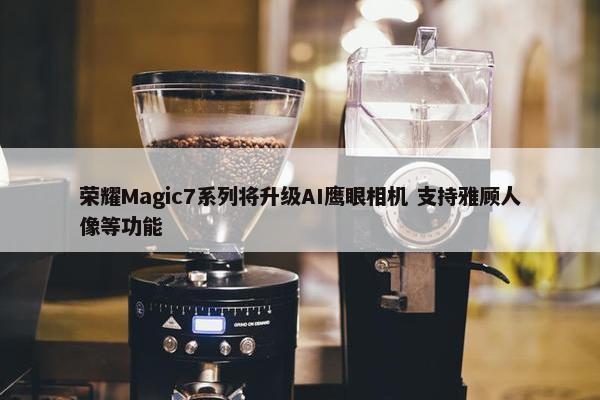 荣耀Magic7系列将升级AI鹰眼相机 支持雅顾人像等功能