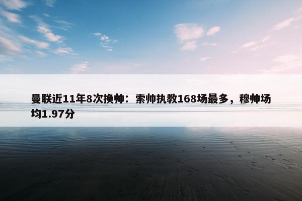 曼联近11年8次换帅：索帅执教168场最多，穆帅场均1.97分