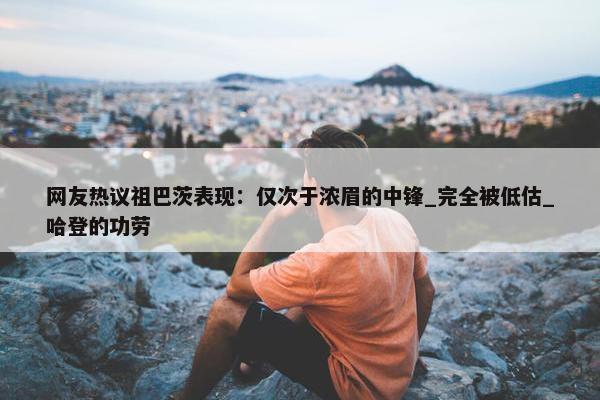 网友热议祖巴茨表现：仅次于浓眉的中锋_完全被低估_哈登的功劳