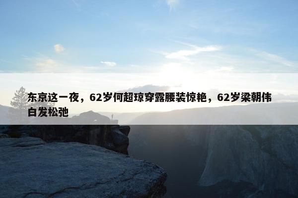 东京这一夜，62岁何超琼穿露腰装惊艳，62岁梁朝伟白发松弛