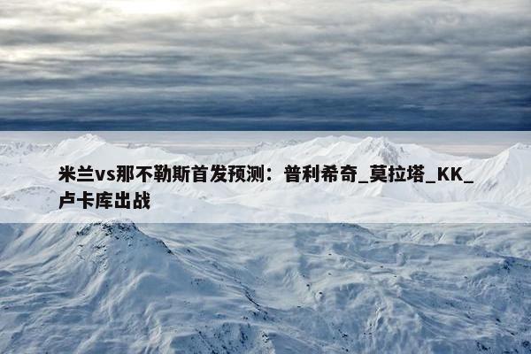 米兰vs那不勒斯首发预测：普利希奇_莫拉塔_KK_卢卡库出战