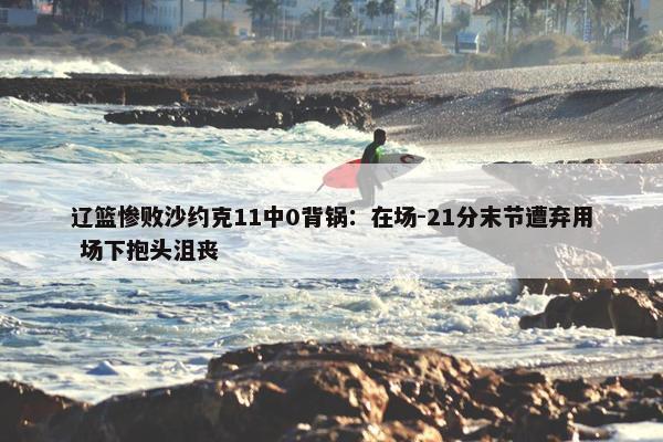 辽篮惨败沙约克11中0背锅：在场-21分末节遭弃用 场下抱头沮丧