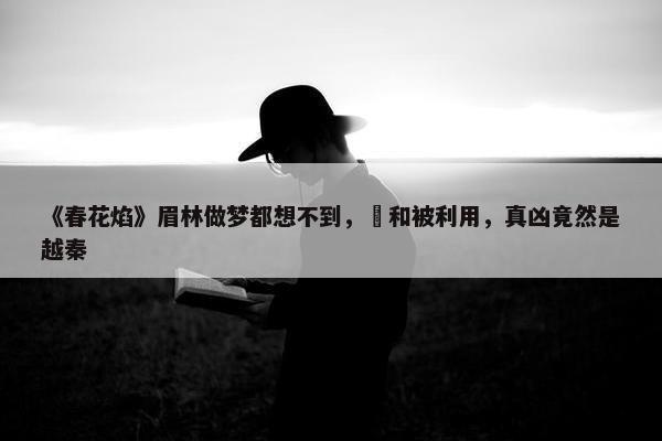 《春花焰》眉林做梦都想不到，璟和被利用，真凶竟然是越秦