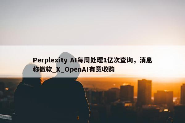 Perplexity AI每周处理1亿次查询，消息称微软_X_OpenAI有意收购