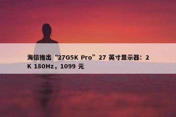 海信推出“27G5K Pro”27 英寸显示器：2K 180Hz，1099 元