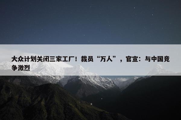 大众计划关闭三家工厂！裁员“万人”，官宣：与中国竞争激烈