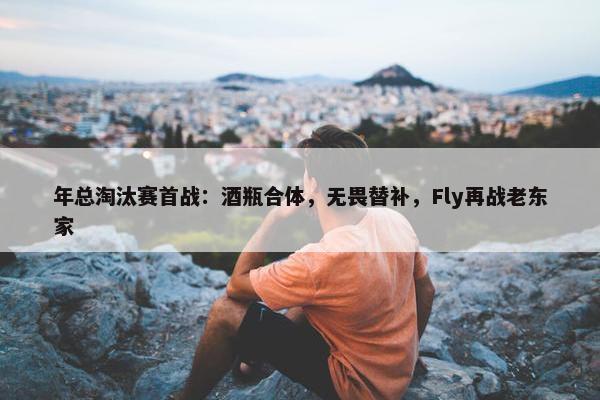 年总淘汰赛首战：酒瓶合体，无畏替补，Fly再战老东家