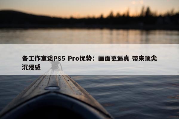 各工作室谈PS5 Pro优势：画面更逼真 带来顶尖沉浸感