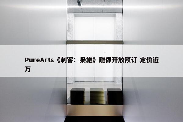 PureArts《刺客：枭雄》雕像开放预订 定价近万