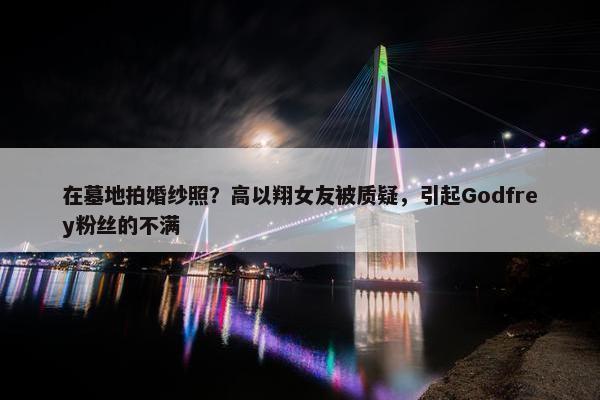 在墓地拍婚纱照？高以翔女友被质疑，引起Godfrey粉丝的不满