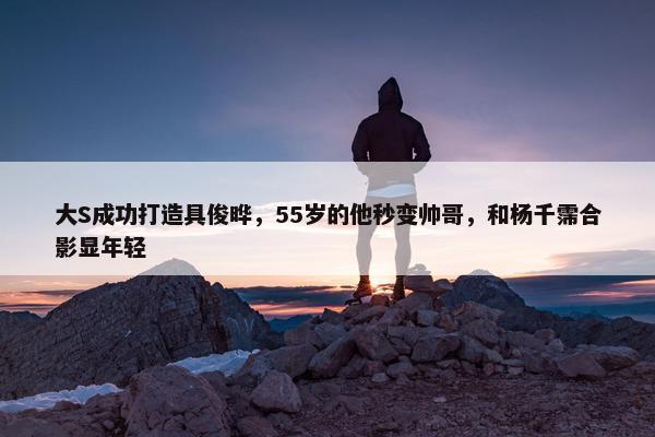 大S成功打造具俊晔，55岁的他秒变帅哥，和杨千霈合影显年轻