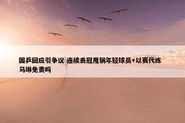 国乒回应引争议 连续丢冠甩锅年轻球员+以赛代练  马琳免责吗