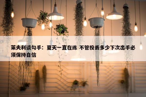 莱夫利谈勾手：夏天一直在练 不管投丢多少下次出手必须保持自信