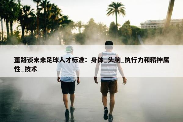 董路谈未来足球人才标准：身体_头脑_执行力和精神属性_技术