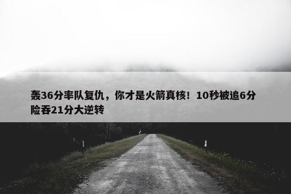 轰36分率队复仇，你才是火箭真核！10秒被追6分 险吞21分大逆转