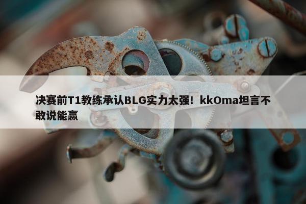 决赛前T1教练承认BLG实力太强！kkOma坦言不敢说能赢