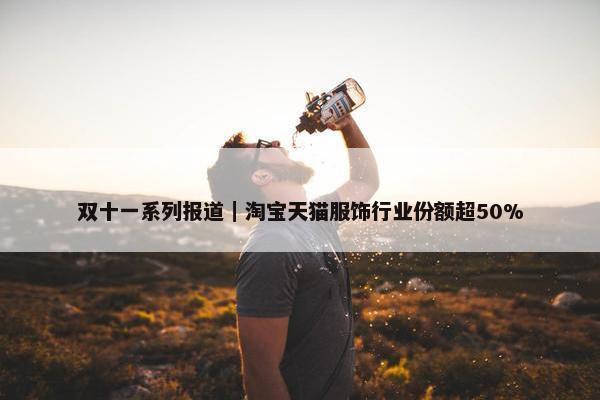 双十一系列报道｜淘宝天猫服饰行业份额超50%