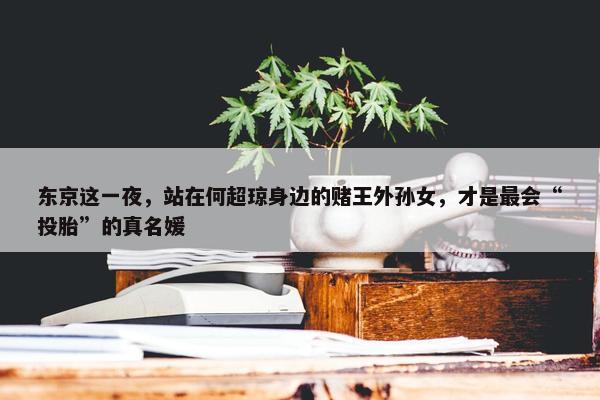 东京这一夜，站在何超琼身边的赌王外孙女，才是最会“投胎”的真名媛