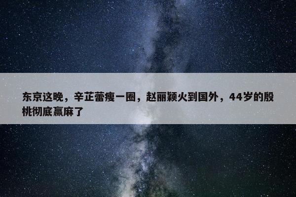 东京这晚，辛芷蕾瘦一圈，赵丽颖火到国外，44岁的殷桃彻底赢麻了