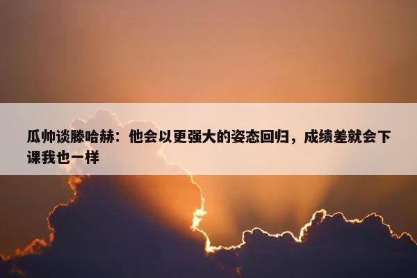 瓜帅谈滕哈赫：他会以更强大的姿态回归，成绩差就会下课我也一样