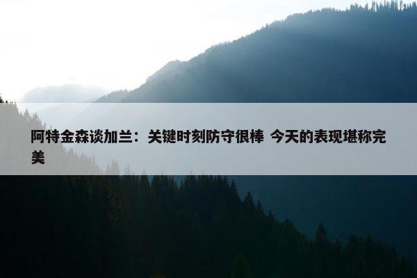 阿特金森谈加兰：关键时刻防守很棒 今天的表现堪称完美