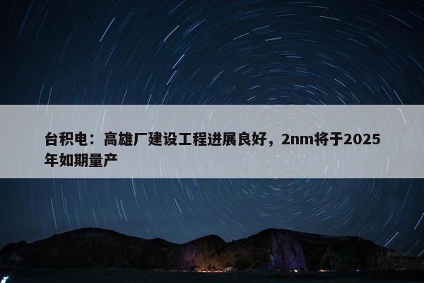 台积电：高雄厂建设工程进展良好，2nm将于2025年如期量产