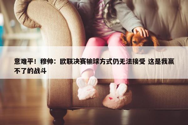 意难平！穆帅：欧联决赛输球方式仍无法接受 这是我赢不了的战斗