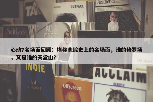 心动7名场面回顾：堪称恋综史上的名场面，谁的修罗场，又是谁的天堂山？