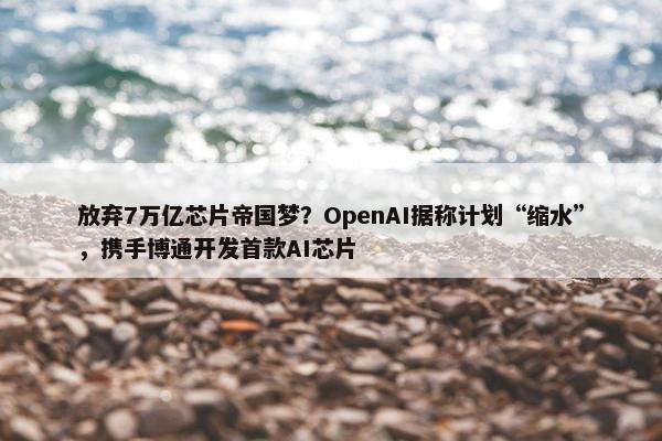 放弃7万亿芯片帝国梦？OpenAI据称计划“缩水”，携手博通开发首款AI芯片