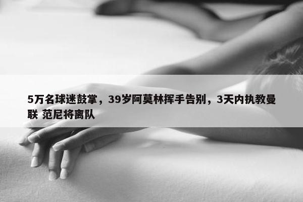 5万名球迷鼓掌，39岁阿莫林挥手告别，3天内执教曼联 范尼将离队