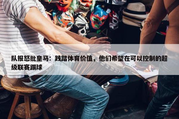 队报怒批皇马：践踏体育价值，他们希望在可以控制的超级联赛踢球