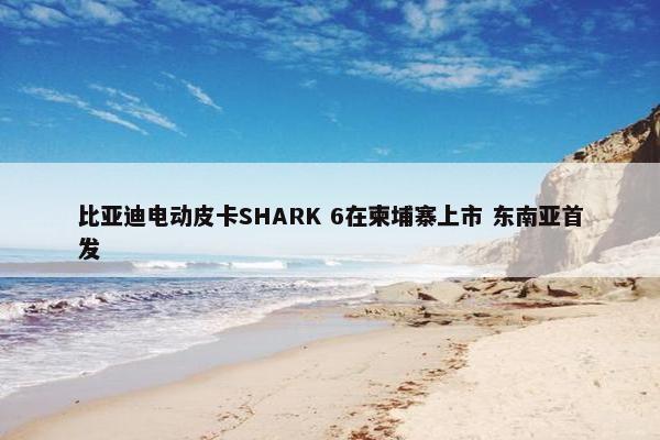 比亚迪电动皮卡SHARK 6在柬埔寨上市 东南亚首发