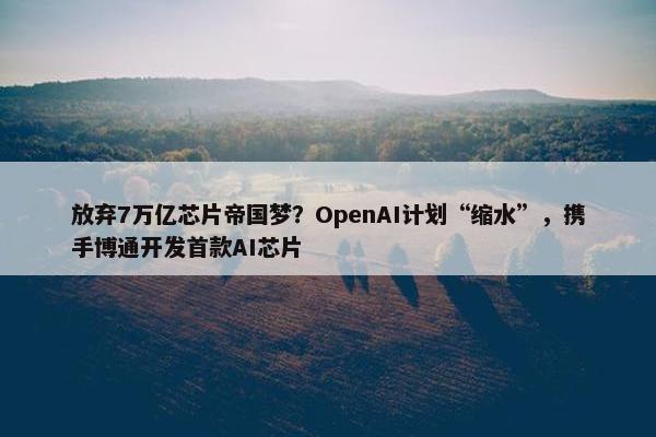 放弃7万亿芯片帝国梦？OpenAI计划“缩水”，携手博通开发首款AI芯片