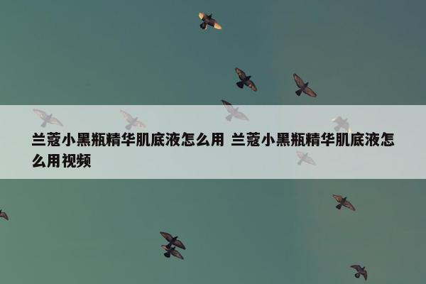 兰蔻小黑瓶精华肌底液怎么用 兰蔻小黑瓶精华肌底液怎么用视频