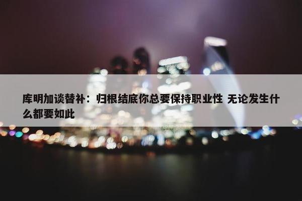 库明加谈替补：归根结底你总要保持职业性 无论发生什么都要如此