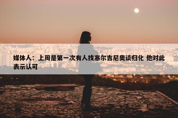 媒体人：上周是第一次有人找塞尔吉尼奥谈归化 他对此表示认可