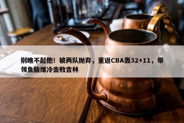 别瞧不起他！被两队抛弃，重返CBA轰32+11，带领鱼腩爆冷击败吉林