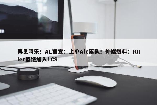 再见阿乐！AL官宣：上单Ale离队！外媒爆料：Ruler拒绝加入LCS