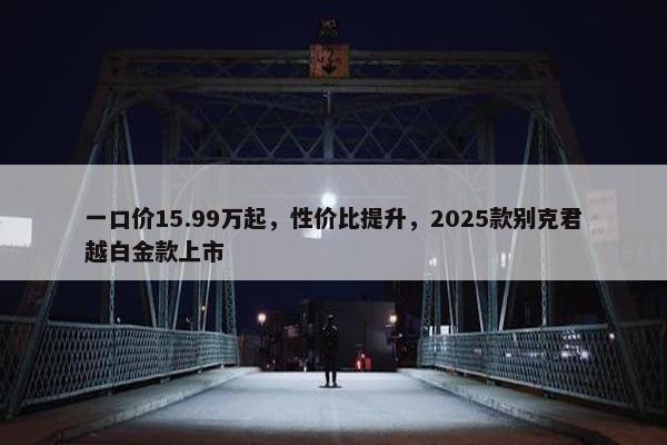 一口价15.99万起，性价比提升，2025款别克君越白金款上市