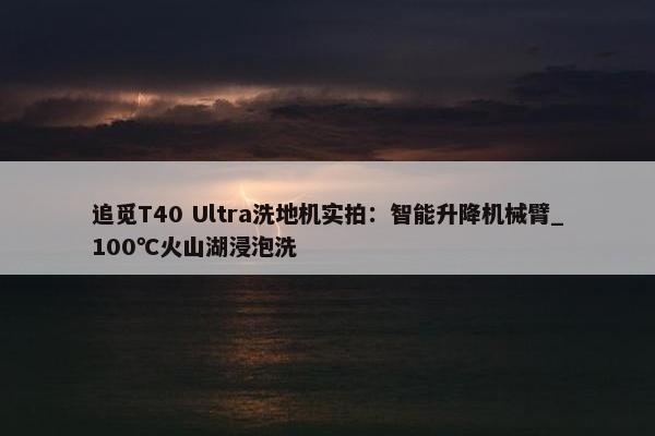 追觅T40 Ultra洗地机实拍：智能升降机械臂_100℃火山湖浸泡洗