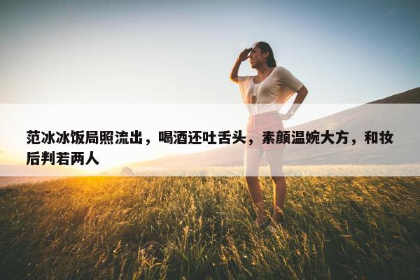 范冰冰饭局照流出，喝酒还吐舌头，素颜温婉大方，和妆后判若两人