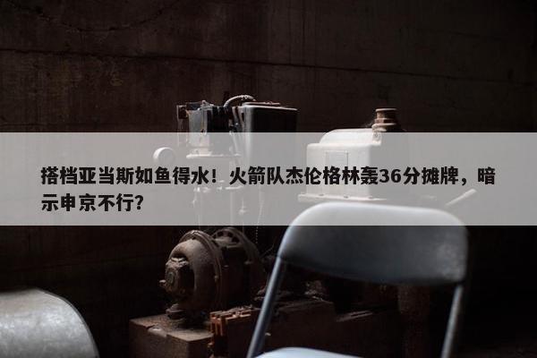 搭档亚当斯如鱼得水！火箭队杰伦格林轰36分摊牌，暗示申京不行？