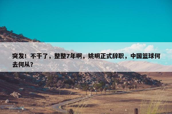 突发！不干了，整整7年啊，姚明正式辞职，中国篮球何去何从？