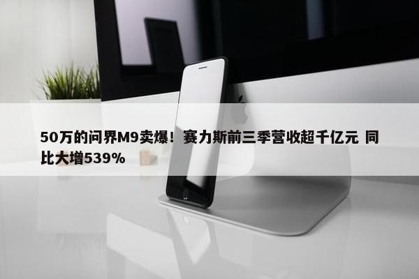 50万的问界M9卖爆！赛力斯前三季营收超千亿元 同比大增539%